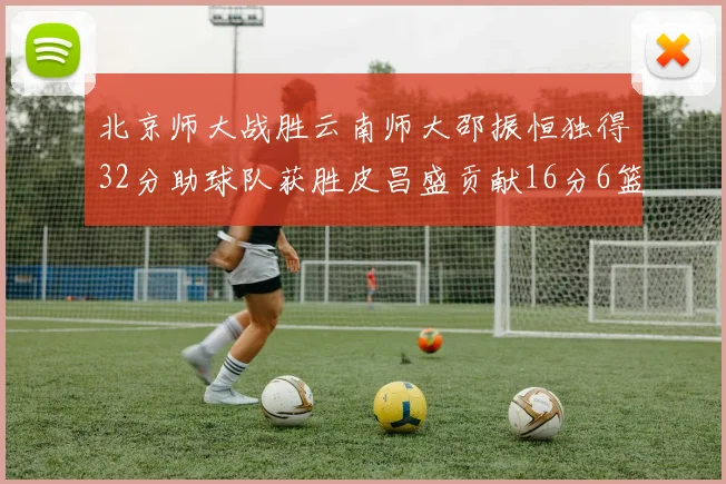 北京师大战胜云南师大邵振恒独得32分助球队获胜皮昌盛贡献16分6篮板5助攻