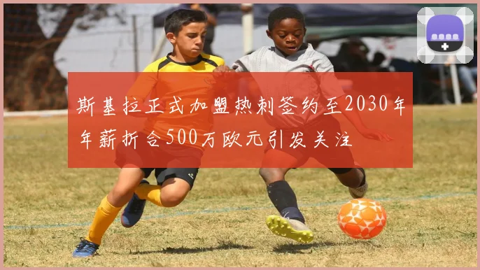 斯基拉正式加盟热刺签约至2030年年薪折合500万欧元引发关注