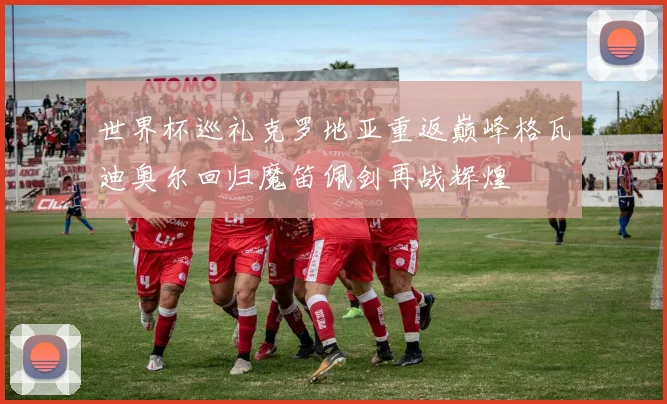 世界杯巡礼克罗地亚重返巅峰格瓦迪奥尔回归魔笛佩剑再战辉煌