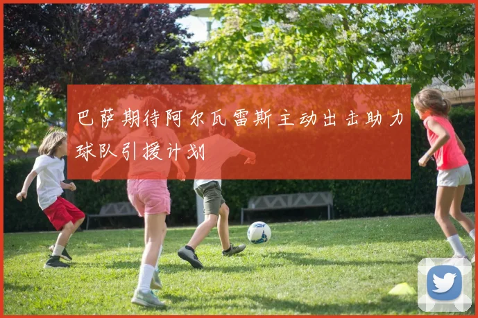巴萨期待阿尔瓦雷斯主动出击助力球队引援计划