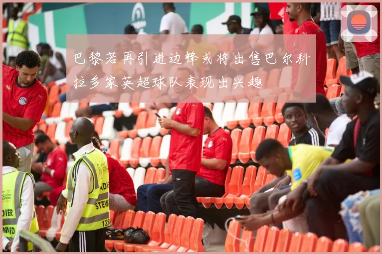 巴黎若再引进边锋或将出售巴尔科拉多家英超球队表现出兴趣