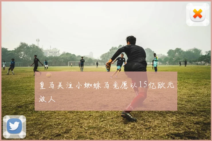 皇马关注小蜘蛛马竞愿以15亿欧元放人