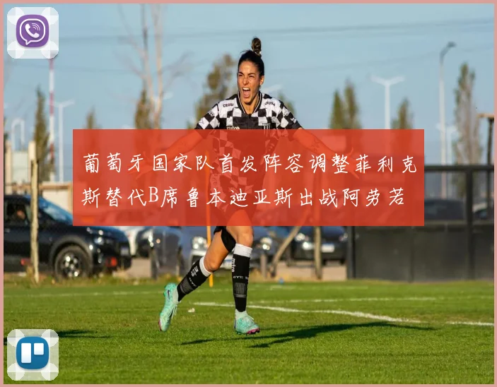 葡萄牙国家队首发阵容调整菲利克斯替代B席鲁本迪亚斯出战阿劳若