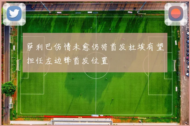 萨利巴伤情未愈仍将首发杜埃有望担任左边锋首发位置