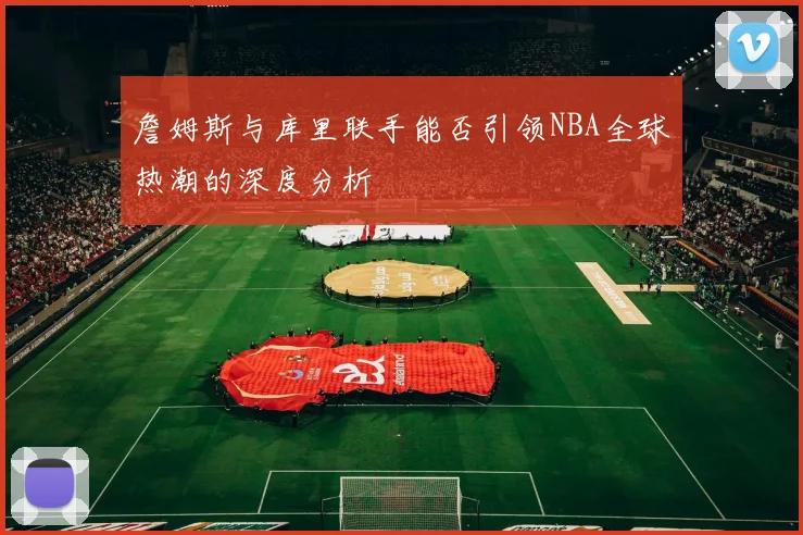 詹姆斯与库里联手能否引领NBA全球热潮的深度分析