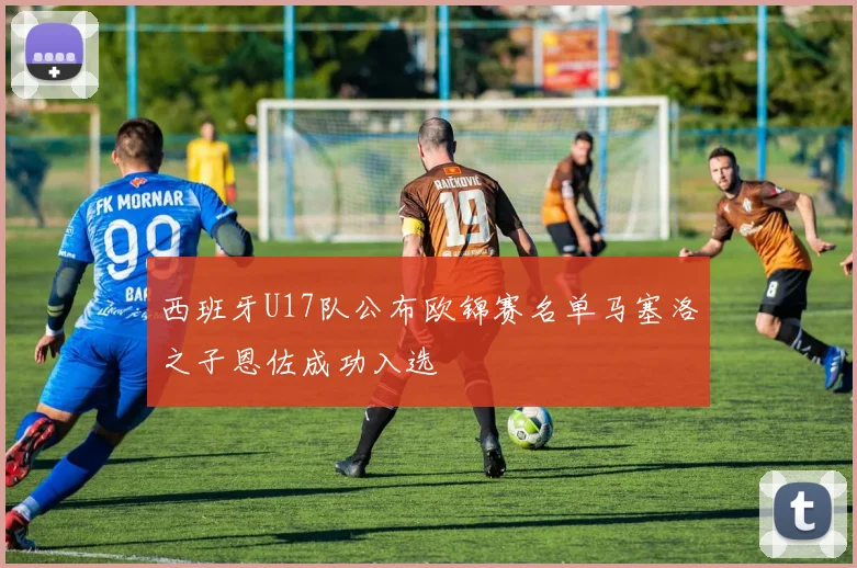 西班牙U17队公布欧锦赛名单马塞洛之子恩佐成功入选