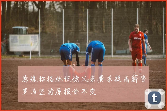 意媒称格林伍德父亲要求提高薪资罗马坚持原报价不变