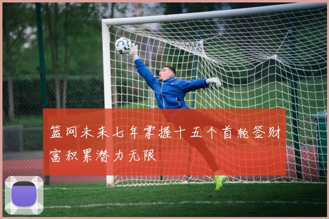 篮网未来七年掌握十五个首轮签财富积累潜力无限