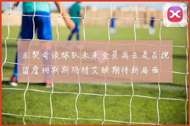 东契奇谈球队未来全员离去是否挽留詹姆斯斯玛特艾顿期待新局面