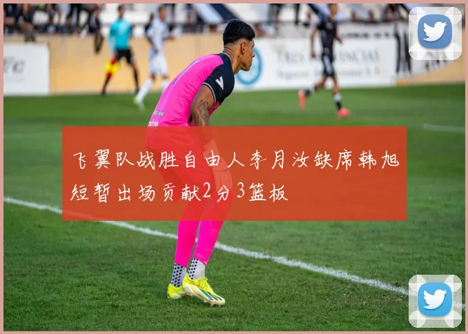 飞翼队战胜自由人李月汝缺席韩旭短暂出场贡献2分3篮板