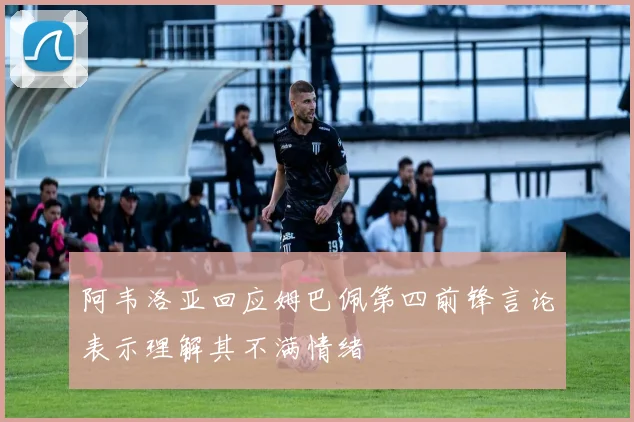 阿韦洛亚回应姆巴佩第四前锋言论表示理解其不满情绪