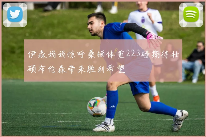 伊森妈妈惊呼桑顿体重223磅期待壮硕布伦森带来胜利希望
