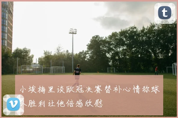 小埃梅里谈欧冠决赛替补心情称球队胜利让他倍感欣慰