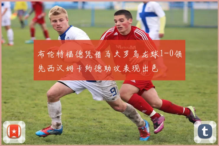 布伦特福德凭借马夫罗乌龙球1-0领先西汉姆卡约德助攻表现出色