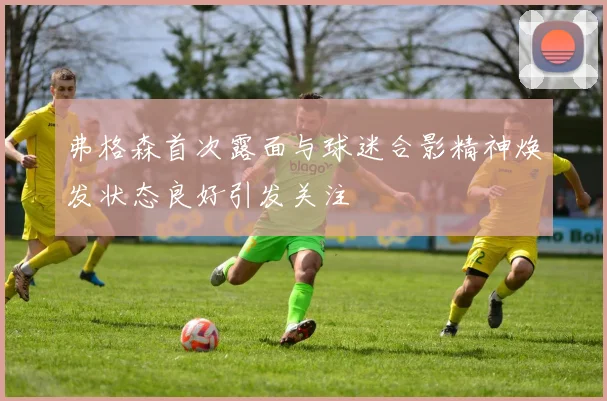 弗格森首次露面与球迷合影精神焕发状态良好引发关注