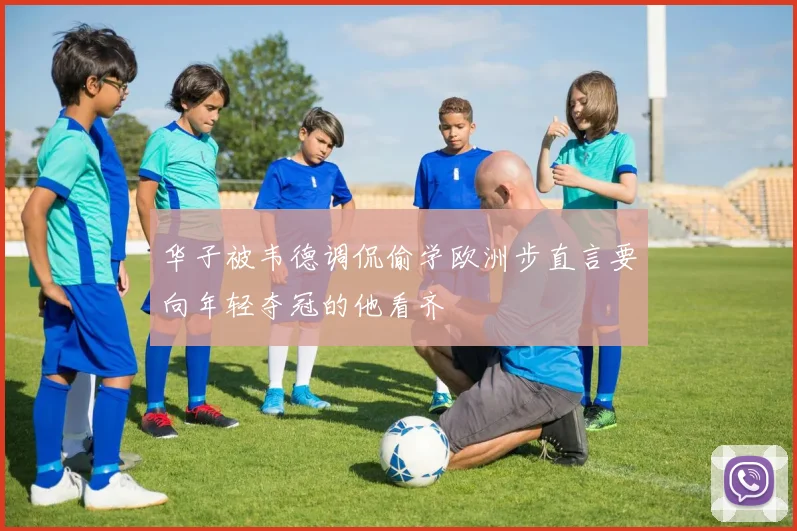 华子被韦德调侃偷学欧洲步直言要向年轻夺冠的他看齐