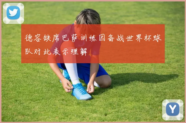 德容缺席巴萨训练因备战世界杯球队对此表示理解