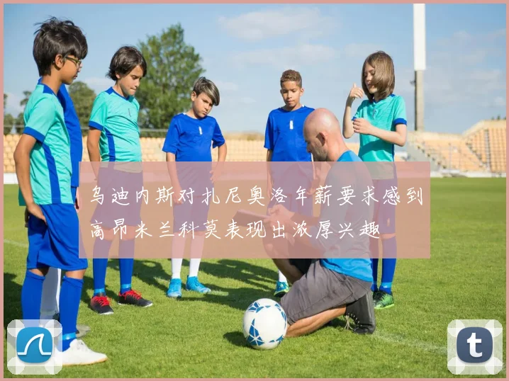 乌迪内斯对扎尼奥洛年薪要求感到高昂米兰科莫表现出浓厚兴趣