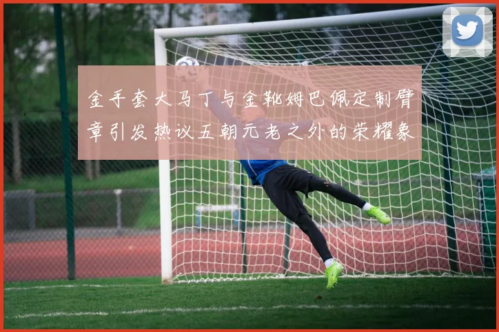 金手套大马丁与金靴姆巴佩定制臂章引发热议五朝元老之外的荣耀象征