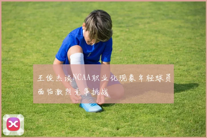 王俊杰谈NCAA职业化现象年轻球员面临激烈竞争挑战