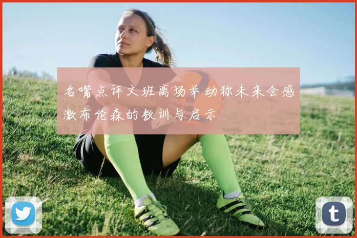 名嘴点评文班离场举动称未来会感激布伦森的教训与启示